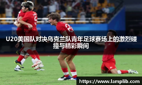 U20美国队对决乌克兰队青年足球赛场上的激烈碰撞与精彩瞬间